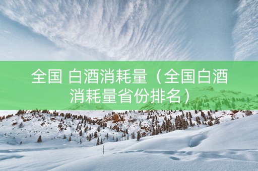 全国 白酒消耗量（全国白酒消耗量省份排名）