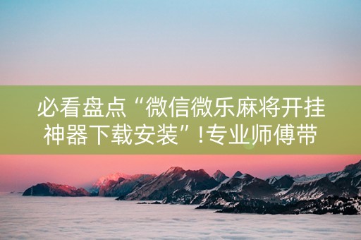 必看盘点“微信微乐麻将开挂神器下载安装”!专业师傅带你一起了解（详细教程）-知乎