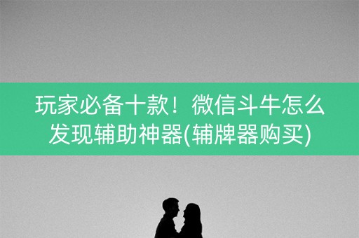 玩家必备十款！微信斗牛怎么发现辅助神器(辅牌器购买)