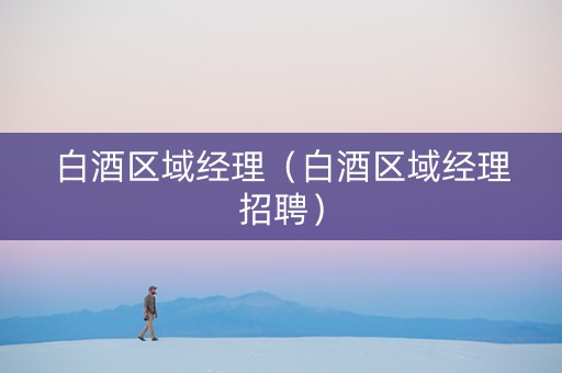 白酒区域经理（白酒区域经理招聘）