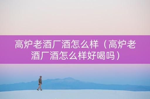 高炉老酒厂酒怎么样（高炉老酒厂酒怎么样好喝吗）