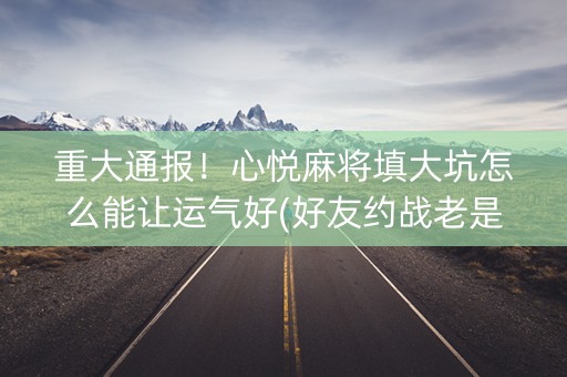 重大通报！心悦麻将填大坑怎么能让运气好(好友约战老是输)