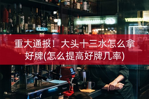 重大通报！大头十三水怎么拿好牌(怎么提高好牌几率)
