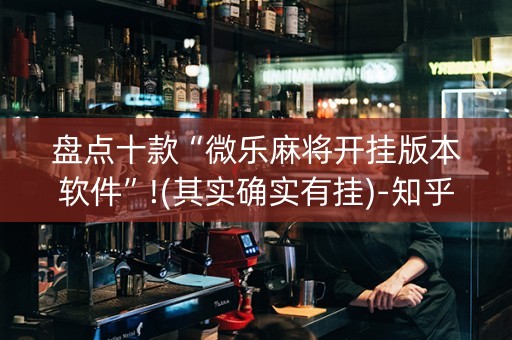 盘点十款“微乐麻将开挂版本软件”!(其实确实有挂)-知乎