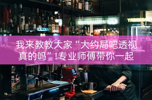 我来教教大家“大约局吧透视真的吗”!专业师傅带你一起了解（详细教程）-知乎