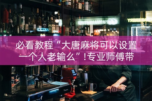 必看教程“大唐麻将可以设置一个人老输么”!专业师傅带你一起了解（详细教程）-知乎