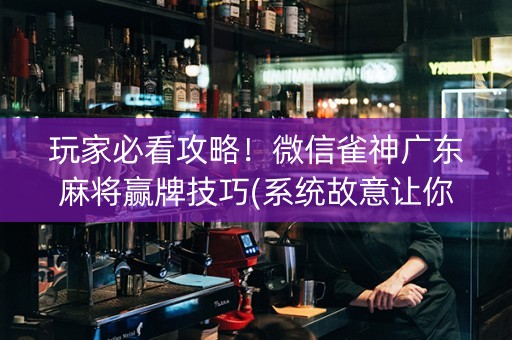 玩家必看攻略！微信雀神广东麻将赢牌技巧(系统故意让你输)