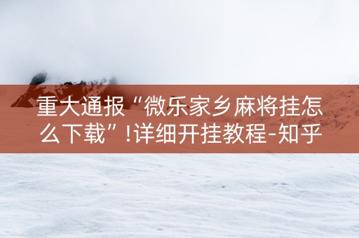 重大通报“微乐家乡麻将挂怎么下载”!详细开挂教程-知乎