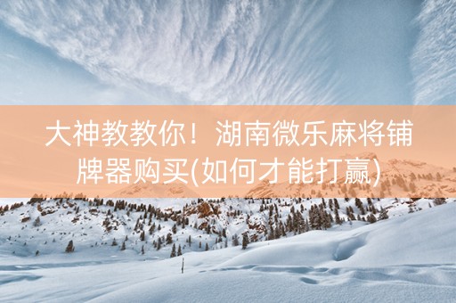 大神教教你！湖南微乐麻将铺牌器购买(如何才能打赢)
