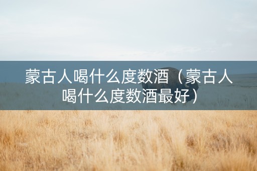 蒙古人喝什么度数酒（蒙古人喝什么度数酒最好）