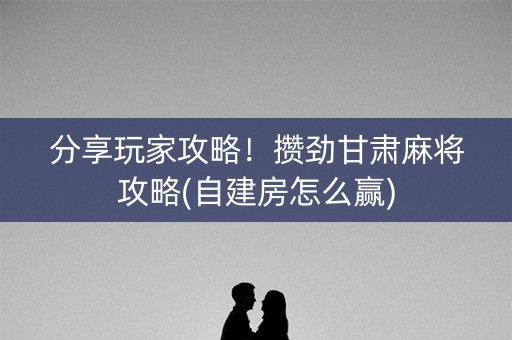 分享玩家攻略！攒劲甘肃麻将攻略(自建房怎么赢)