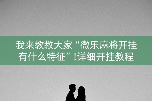我来教教大家“微乐麻将开挂有什么特征”!详细开挂教程-知乎