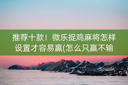 推荐十款！微乐捉鸡麻将怎样设置才容易赢(怎么只赢不输)