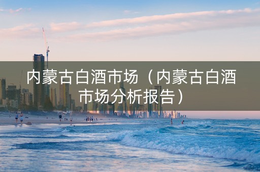内蒙古白酒市场（内蒙古白酒市场分析报告）