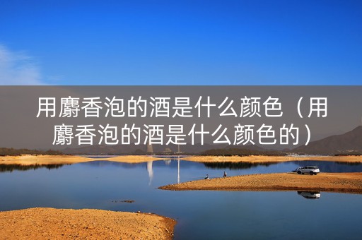 用麝香泡的酒是什么颜色（用麝香泡的酒是什么颜色的）