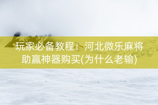 玩家必备教程！河北微乐麻将助赢神器购买(为什么老输)