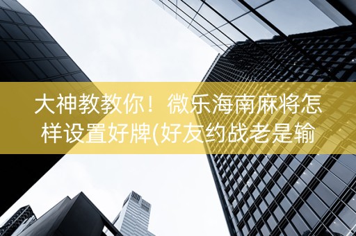 大神教教你！微乐海南麻将怎样设置好牌(好友约战老是输)