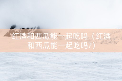 红酒和西瓜能一起吃吗（红酒和西瓜能一起吃吗?）