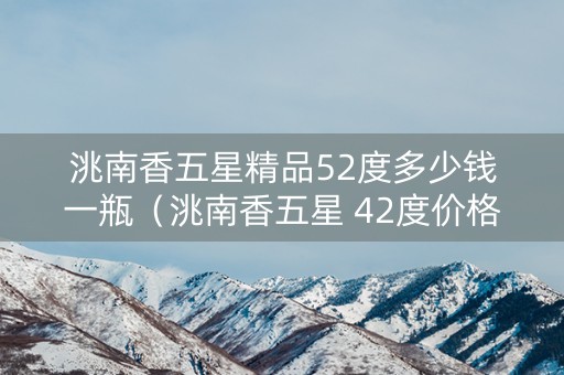 洮南香五星精品52度多少钱一瓶（洮南香五星 42度价格）