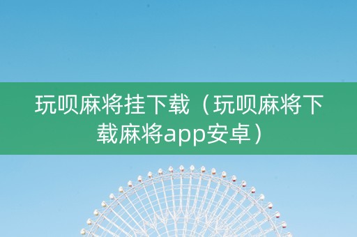 玩呗麻将挂下载（玩呗麻将下载麻将app安卓）