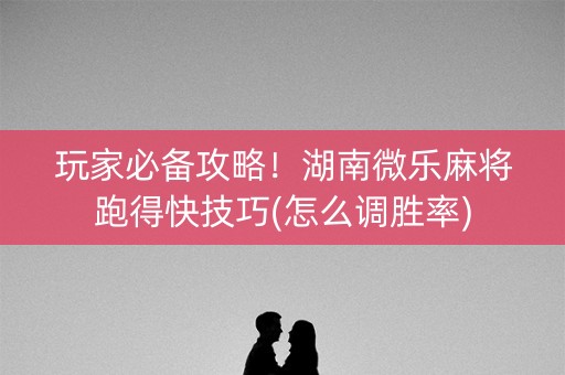 玩家必备攻略！湖南微乐麻将跑得快技巧(怎么调胜率)
