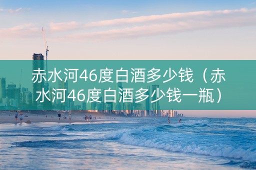 赤水河46度白酒多少钱（赤水河46度白酒多少钱一瓶）