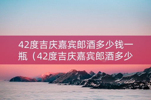 42度吉庆嘉宾郎酒多少钱一瓶（42度吉庆嘉宾郎酒多少钱一瓶呢）