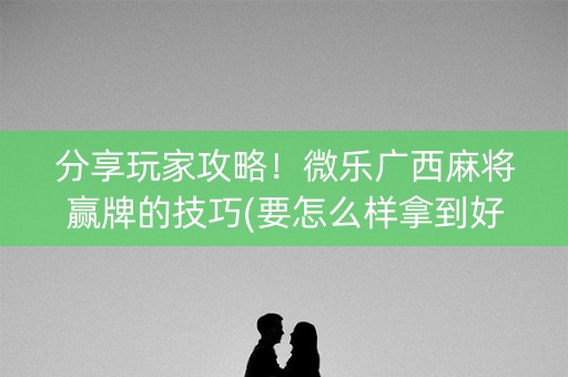 分享玩家攻略！微乐广西麻将赢牌的技巧(要怎么样拿到好牌)