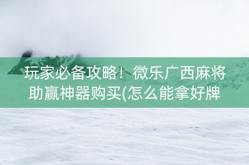 玩家必备攻略！微乐广西麻将助赢神器购买(怎么能拿好牌)