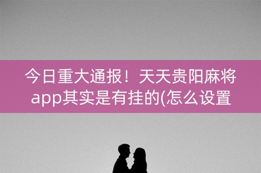 今日重大通报！天天贵阳麻将app其实是有挂的(怎么设置能有好牌)