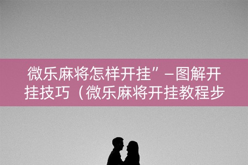 微乐麻将怎样开挂”—图解开挂技巧（微乐麻将开挂教程步骤）