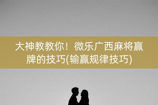 大神教教你！微乐广西麻将赢牌的技巧(输赢规律技巧)