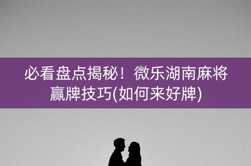 必看盘点揭秘！微乐湖南麻将赢牌技巧(如何来好牌)