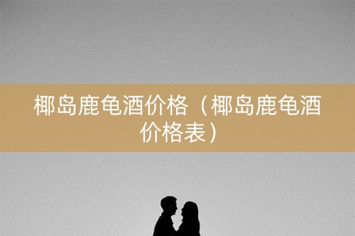 椰岛鹿龟酒价格（椰岛鹿龟酒价格表）