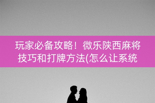 玩家必备攻略！微乐陕西麻将技巧和打牌方法(怎么让系统给自己好牌)