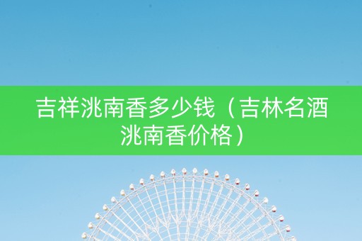 吉祥洮南香多少钱（吉林名酒洮南香价格）