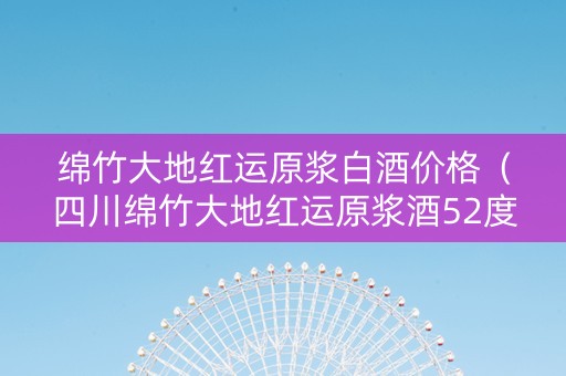 绵竹大地红运原浆白酒价格（四川绵竹大地红运原浆酒52度价格）