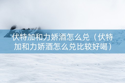伏特加和力娇酒怎么兑（伏特加和力娇酒怎么兑比较好喝）