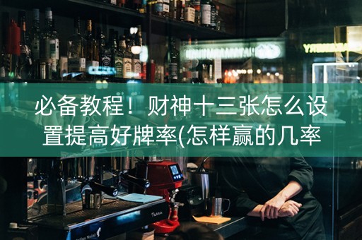 必备教程！财神十三张怎么设置提高好牌率(怎样赢的几率大)