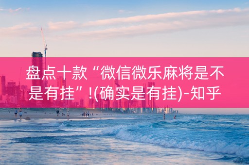 盘点十款“微信微乐麻将是不是有挂”!(确实是有挂)-知乎