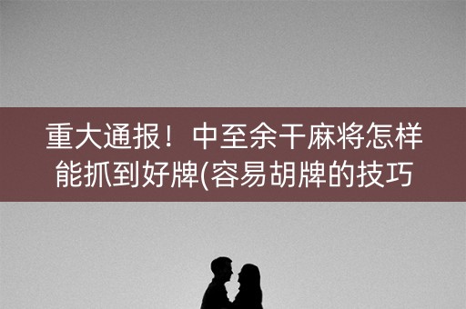 重大通报！中至余干麻将怎样能抓到好牌(容易胡牌的技巧)