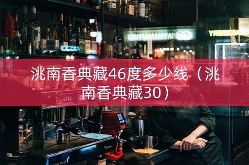 洮南香典藏46度多少线（洮南香典藏30）