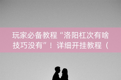 玩家必备教程“洛阳杠次有啥技巧没有”！详细开挂教程（确实真的有挂)-知乎