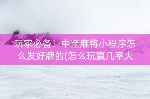 玩家必备！中至麻将小程序怎么发好牌的(怎么玩赢几率大)