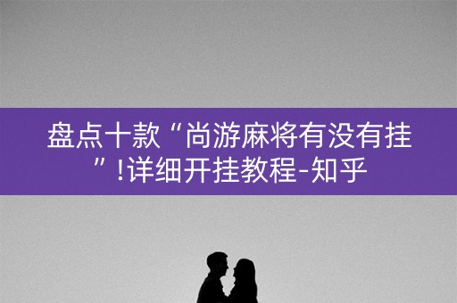 盘点十款“尚游麻将有没有挂”!详细开挂教程-知乎