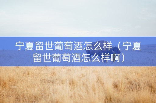 宁夏留世葡萄酒怎么样（宁夏留世葡萄酒怎么样啊）
