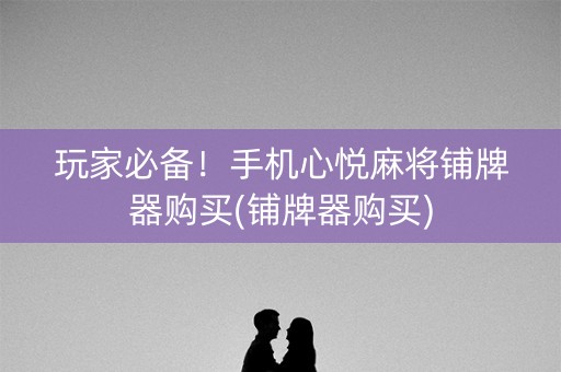 玩家必备！手机心悦麻将铺牌器购买(铺牌器购买)