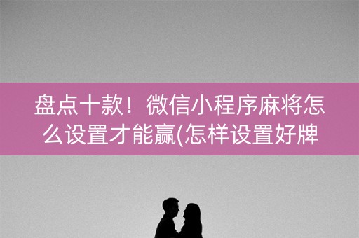 盘点十款！微信小程序麻将怎么设置才能赢(怎样设置好牌)