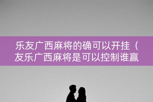乐友广西麻将的确可以开挂（友乐广西麻将是可以控制谁赢吗）