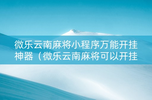 微乐云南麻将小程序万能开挂神器（微乐云南麻将可以开挂吗）